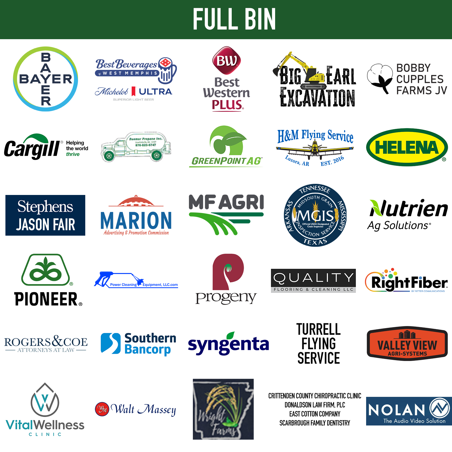 Full Bin $3,500 Sponsors: Bayer Crop Science, Best Beverages, Best Western Plus, Big Earl Excavation, Bobby Cupples Farms JV, Cargill, Danmar Propane, Greenpoint AG, H&M Flying Service, Helena, Jason Fair - Stephens, Marion A&P, MF Agri, Mid-South Grain Inspection, Nutrien Ag Solutions, Pioneer, Power Cleaning Equipment LLC, Progeny, Quality Flooring, Right Fiber by Ritter, Rogers and Coe Attorneys, Southern Bancorp, Syngenta, Turrell Flying Service, Valley View Agri-Systems, Vital Wellness Clinic, Walk Massey, Wright Farms, Crittenden County Chiropractic Clinic, Donaldson Law Firm, PLC, East Cotton Company, Scarborough Family Dentistry, Nolan AV